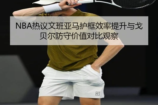 NBA热议文班亚马护框效率提升与戈贝尔防守价值对比观察