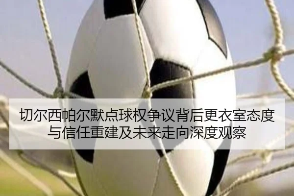 切尔西帕尔默点球权争议背后更衣室态度与信任重建及未来走向深度观察