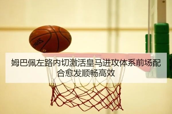 姆巴佩左路内切激活皇马进攻体系前场配合愈发顺畅高效